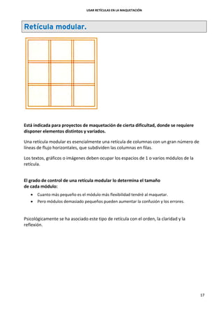 USAR RETÍCULAS EN LA MAQUETACIÓN
17
Retícula modular.
Está indicada para proyectos de maquetación de cierta dificultad, donde se requiere
disponer elementos distintos y variados.
Una retícula modular es esencialmente una retícula de columnas con un gran número de
líneas de flujo horizontales, que subdividen las columnas en filas.
Los textos, gráficos o imágenes deben ocupar los espacios de 1 o varios módulos de la
retícula.
El grado de control de una retícula modular lo determina el tamaño
de cada módulo:
 Cuanto más pequeño es el módulo más flexibilidad tendré al maquetar.
 Pero módulos demasiado pequeños pueden aumentar la confusión y los errores.
Psicológicamente se ha asociado este tipo de retícula con el orden, la claridad y la
reflexión.
 