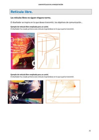 USAR RETÍCULAS EN LA MAQUETACIÓN
21
Retícula libre.
Las retículas libres no siguen ninguna norma.
El diseñador se inspira en lo que desea transmitir, los objetivos de comunicación…
Ejemplo de retícula libre empleada para un cartel.
El diseñador ha creado primero esta retícula inspirándose en lo que quería transmitir.
Ejemplo de retícula libre empleada para un cartel.
El diseñador ha creado primero esta retícula inspirándose en lo que quería transmitir.
 