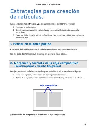 USAR RETÍCULAS EN LA MAQUETACIÓN
22
Estrategias para creación
de retículas.
Puedo seguir ciertas estrategias y pasos que me ayuden a elaborar la retícula:
1. Pensar en la doble página.
2. Decidir los márgenes y el formato de la caja compositiva (Relación página/mancha
tipográfica).
3. Elegir uno de los tipos de retícula en función de los contenidos y estilo gráfico (ya hemos
hablado de ello).
1. Pensar en la doble página
El receptor de la publicación visualizará el contenido con las páginas desplegadas.
Por ello debo diseñar la retícula teniendo en cuenta la doble página.
2. Márgenes y formato de la caja compositiva
(Relación página / mancha tipográfica)
La caja compositiva sería la zona donde aparecerán los textos y mayoría de imágenes.
 Fuera de la caja compositiva aparecen los márgenes de la retícula.
 Dentro de la caja compositiva es donde se sitúan los módulos y columnas de la retícula.
¿Cómo decido los márgenes y el formato de la caja compositiva?
 