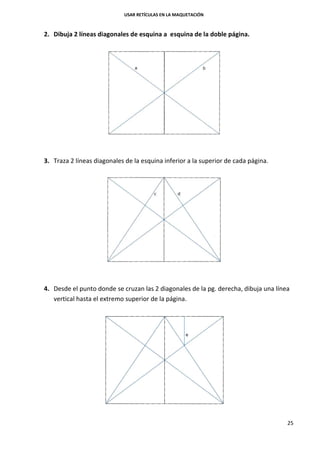 USAR RETÍCULAS EN LA MAQUETACIÓN
25
2. Dibuja 2 líneas diagonales de esquina a esquina de la doble página.
3. Traza 2 líneas diagonales de la esquina inferior a la superior de cada página.
4. Desde el punto donde se cruzan las 2 diagonales de la pg. derecha, dibuja una línea
vertical hasta el extremo superior de la página.
 