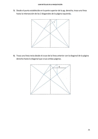 USAR RETÍCULAS EN LA MAQUETACIÓN
26
5. Desde el punto establecido en la parte superior de la pg. derecha, traza una línea
hasta la intersección de las 2 diagonales de la página izquierda.
6. Traza una línea recta desde el cruce de la línea anterior con la diagonal de la página
derecha hasta la diagonal que cruza ambas páginas.
 