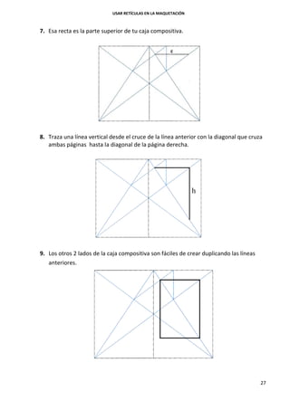USAR RETÍCULAS EN LA MAQUETACIÓN
27
7. Esa recta es la parte superior de tu caja compositiva.
8. Traza una línea vertical desde el cruce de la línea anterior con la diagonal que cruza
ambas páginas hasta la diagonal de la página derecha.
9. Los otros 2 lados de la caja compositiva son fáciles de crear duplicando las líneas
anteriores.
 