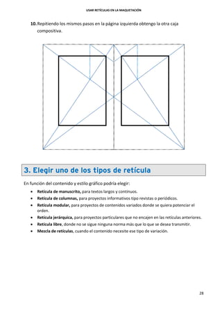 USAR RETÍCULAS EN LA MAQUETACIÓN
28
10.Repitiendo los mismos pasos en la página izquierda obtengo la otra caja
compositiva.
3. Elegir uno de los tipos de retícula
En función del contenido y estilo gráfico podría elegir:
 Retícula de manuscrito, para textos largos y continuos.
 Retícula de columnas, para proyectos informativos tipo revistas o periódicos.
 Retícula modular, para proyectos de contenidos variados donde se quiera potenciar el
orden.
 Retícula jerárquica, para proyectos particulares que no encajen en las retículas anteriores.
 Retícula libre, donde no se sigue ninguna norma más que lo que se desea transmitir.
 Mezcla de retículas, cuando el contenido necesite ese tipo de variación.
 
