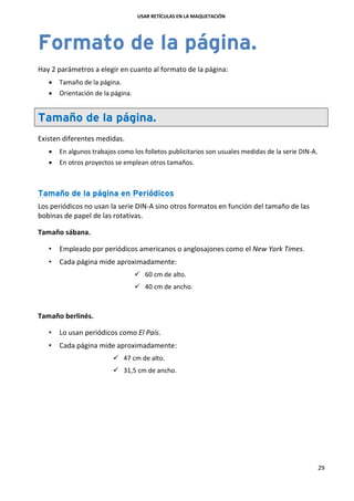 USAR RETÍCULAS EN LA MAQUETACIÓN
29
Formato de la página.
Hay 2 parámetros a elegir en cuanto al formato de la página:
 Tamaño de la página.
 Orientación de la página.
Tamaño de la página.
Existen diferentes medidas.
 En algunos trabajos como los folletos publicitarios son usuales medidas de la serie DIN-A.
 En otros proyectos se emplean otros tamaños.
Tamaño de la página en Periódicos
Los periódicos no usan la serie DIN-A sino otros formatos en función del tamaño de las
bobinas de papel de las rotativas.
Tamaño sábana.
• Empleado por periódicos americanos o anglosajones como el New York Times.
• Cada página mide aproximadamente:
 60 cm de alto.
 40 cm de ancho.
Tamaño berlinés.
• Lo usan periódicos como El País.
• Cada página mide aproximadamente:
 47 cm de alto.
 31,5 cm de ancho.
 