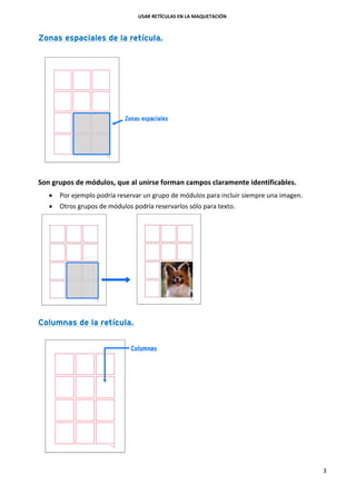 USAR RETÍCULAS EN LA MAQUETACIÓN
3
Zonas espaciales de la retícula.
Son grupos de módulos, que al unirse forman campos claramente identificables.
 Por ejemplo podría reservar un grupo de módulos para incluir siempre una imagen.
 Otros grupos de módulos podría reservarlos sólo para texto.
Columnas de la retícula.
 