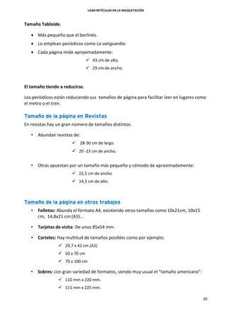 USAR RETÍCULAS EN LA MAQUETACIÓN
30
Tamaño Tabloide.
 Más pequeño que el berlinés.
 Lo emplean periódicos como La vanguardia.
 Cada página mide aproximadamente:
 43 cm de alto.
 29 cm de ancho.
El tamaño tiende a reducirse.
Los periódicos están reduciendo sus tamaños de página para facilitar leer en lugares como
el metro o el tren.
Tamaño de la página en Revistas
En revistas hay un gran número de tamaños distintos.
• Abundan revistas de:
 28-30 cm de largo.
 20 -23 cm de ancho.
• Otras apuestan por un tamaño más pequeño y cómodo de aproximadamente:
 22,5 cm de ancho.
 14,3 cm de alto.
Tamaño de la página en otros trabajos
• Folletos: Abunda el formato A4, existiendo otros tamaños como 10x21cm, 10x15
cm, 14,8x21 cm (A5)…
• Tarjetas de visita: De unos 85x54 mm.
• Carteles: Hay multitud de tamaños posibles como por ejemplo:
 29,7 x 42 cm (A3)
 50 x 70 cm
 70 x 100 cm
• Sobres: con gran variedad de formatos, siendo muy usual el “tamaño americano”:
 110 mm x 220 mm.
 115 mm x 225 mm.
 