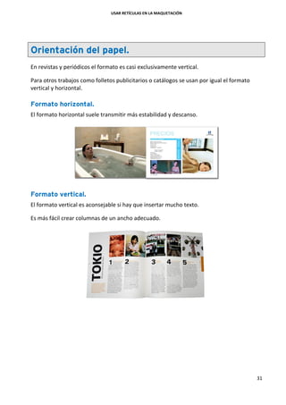 USAR RETÍCULAS EN LA MAQUETACIÓN
31
Orientación del papel.
En revistas y periódicos el formato es casi exclusivamente vertical.
Para otros trabajos como folletos publicitarios o catálogos se usan por igual el formato
vertical y horizontal.
Formato horizontal.
El formato horizontal suele transmitir más estabilidad y descanso.
Formato vertical.
El formato vertical es aconsejable si hay que insertar mucho texto.
Es más fácil crear columnas de un ancho adecuado.
 