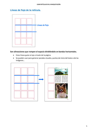 USAR RETÍCULAS EN LA MAQUETACIÓN
5
Líneas de flujo de la retícula.
Son alineaciones que rompen el espacio dividiéndolo en bandas horizontales.
 Estas líneas guían al ojo a través de la página.
 Se pueden usar para generar paradas visuales, puntos de inicio del texto o de las
imágenes…
 