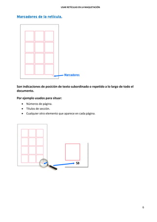 USAR RETÍCULAS EN LA MAQUETACIÓN
6
Marcadores de la retícula.
Son indicaciones de posición de texto subordinado o repetido a lo largo de todo el
documento.
Por ejemplo usados para situar:
 Números de página.
 Títulos de sección.
 Cualquier otro elemento que aparece en cada página.
 