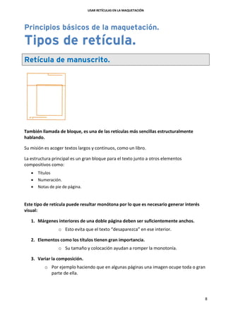USAR RETÍCULAS EN LA MAQUETACIÓN
8
Principios básicos de la maquetación.
Tipos de retícula.
Retícula de manuscrito.
También llamada de bloque, es una de las retículas más sencillas estructuralmente
hablando.
Su misión es acoger textos largos y continuos, como un libro.
La estructura principal es un gran bloque para el texto junto a otros elementos
compositivos como:
 Títulos
 Numeración.
 Notas de pie de página.
Este tipo de retícula puede resultar monótona por lo que es necesario generar interés
visual:
1. Márgenes interiores de una doble página deben ser suficientemente anchos.
o Esto evita que el texto “desaparezca” en ese interior.
2. Elementos como los títulos tienen gran importancia.
o Su tamaño y colocación ayudan a romper la monotonía.
3. Variar la composición.
o Por ejemplo haciendo que en algunas páginas una imagen ocupe toda o gran
parte de ella.
 