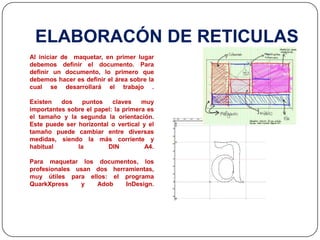 ELABORACÓN DE RETICULASAl iniciar de  maquetar, en primer lugar debemos definir el documento. Para definir un documento, lo primero que debemos hacer es definir el área sobre la cual se desarrollará el trabajo .Existen dos puntos claves muy importantes sobre el papel: la primera es el tamaño y la segunda la orientación. Este puede ser horizontal o vertical y el tamaño puede cambiar entre diversas medidas, siendo la más corriente y habitual la DIN A4.Para maquetar los documentos, los profesionales usan dos herramientas, muy útiles para ellos: el programa QuarkXpress y AdobInDesign.