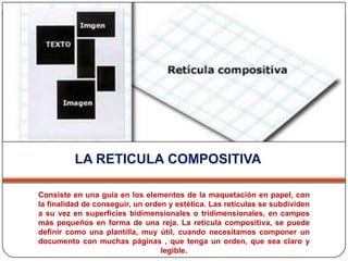 LA RETICULA COMPOSITIVAConsiste en una guía en los elementos de la maquetación en papel, con la finalidad de conseguir, un orden y estética. Las retículas se subdividen a su vez en superficies bidimensionales o tridimensionales, en campos más pequeños en forma de una reja. La retícula compositiva, se puede definir como una plantilla, muy útil, cuando necesitamos componer un documento con muchas páginas , que tenga un orden, que sea claro y legible. 