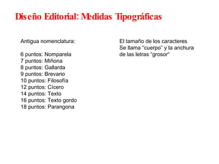 Diseño Editorial: Medidas Tipográficas Antigua nomenclatura: 6 puntos: Nomparela 7 puntos: Miñona 8 puntos: Gallarda 9 puntos: Brevario 10 puntos: Filosofía 12 puntos: Cícero 14 puntos: Texto 16 puntos: Texto gordo 18 puntos: Parangona El tamaño de los caracteres Se llama “cuerpo” y la anchura de las letras “grosor“ 