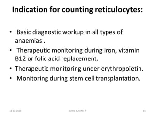 Indication for counting reticulocytes:
• Basic diagnostic workup in all types of
anaemias .
• Therapeutic monitoring during iron, vitamin
B12 or folic acid replacement.
• Therapeutic monitoring under erythropoietin.
• Monitoring during stem cell transplantation.
13-10-2018 15SUNIL KUMAR. P
 