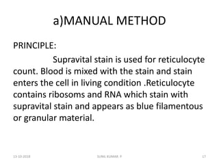 a)MANUAL METHOD
PRINCIPLE:
Supravital stain is used for reticulocyte
count. Blood is mixed with the stain and stain
enters the cell in living condition .Reticulocyte
contains ribosoms and RNA which stain with
supravital stain and appears as blue filamentous
or granular material.
13-10-2018 17SUNIL KUMAR. P
 