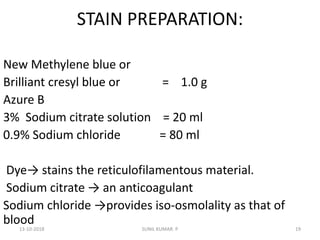 STAIN PREPARATION:
New Methylene blue or
Brilliant cresyl blue or = 1.0 g
Azure B
3% Sodium citrate solution = 20 ml
0.9% Sodium chloride = 80 ml
Dye→ stains the reticulofilamentous material.
Sodium citrate → an anticoagulant
Sodium chloride →provides iso-osmolality as that of
blood
13-10-2018 19SUNIL KUMAR. P
 