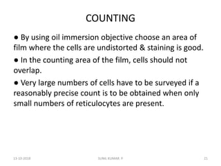 COUNTING
● By using oil immersion objective choose an area of
film where the cells are undistorted & staining is good.
● In the counting area of the film, cells should not
overlap.
● Very large numbers of cells have to be surveyed if a
reasonably precise count is to be obtained when only
small numbers of reticulocytes are present.
13-10-2018 21SUNIL KUMAR. P
 