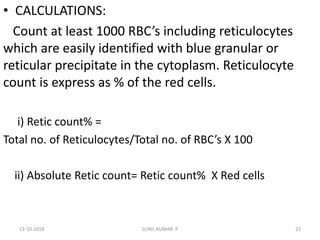 • CALCULATIONS:
Count at least 1000 RBC’s including reticulocytes
which are easily identified with blue granular or
reticular precipitate in the cytoplasm. Reticulocyte
count is express as % of the red cells.
i) Retic count% =
Total no. of Reticulocytes/Total no. of RBC’s X 100
ii) Absolute Retic count= Retic count% X Red cells
13-10-2018 22SUNIL KUMAR. P
 