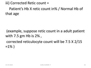 iii) Corrected Retic count =
Patient’s Hb X retic count in% / Normal Hb of
that age
(example, suppose retic count in a adult patient
with 7.5 gm Hb is 2% ,
corrected reticulocyte count will be 7.5 X 2/15
=1% )
13-10-2018 23SUNIL KUMAR. P
 