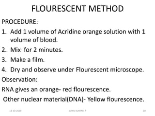 FLOURESCENT METHOD
PROCEDURE:
1. Add 1 volume of Acridine orange solution with 1
volume of blood.
2. Mix for 2 minutes.
3. Make a film.
4. Dry and observe under Flourescent microscope.
Observation:
RNA gives an orange- red flourescence.
Other nuclear material(DNA)- Yellow flourescence.
13-10-2018 28SUNIL KUMAR. P
 