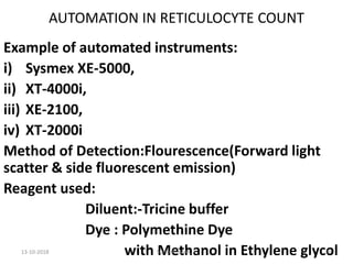 AUTOMATION IN RETICULOCYTE COUNT
Example of automated instruments:
i) Sysmex XE-5000,
ii) XT-4000i,
iii) XE-2100,
iv) XT-2000i
Method of Detection:Flourescence(Forward light
scatter & side fluorescent emission)
Reagent used:
Diluent:-Tricine buffer
Dye : Polymethine Dye
with Methanol in Ethylene glycol13-10-2018 29SUNIL KUMAR. P
 