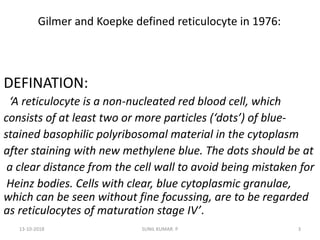 Gilmer and Koepke defined reticulocyte in 1976:
DEFINATION:
‘A reticulocyte is a non-nucleated red blood cell, which
consists of at least two or more particles (‘dots’) of blue-
stained basophilic polyribosomal material in the cytoplasm
after staining with new methylene blue. The dots should be at
a clear distance from the cell wall to avoid being mistaken for
Heinz bodies. Cells with clear, blue cytoplasmic granulae,
which can be seen without fine focussing, are to be regarded
as reticulocytes of maturation stage IV’.
13-10-2018 3SUNIL KUMAR. P
 