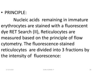 • PRINCIPLE:
Nucleic acids remaining in immature
erythrocytes are stained with a fluorescent
dye RET Search (II), Reticulocytes are
measured based on the principle of flow
cytometry. The fluorescence-stained
reticulocytes are divided into 3 fractions by
the intensity of fluorescence:
13-10-2018 30SUNIL KUMAR. P
 