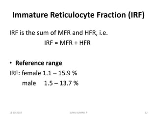 Immature Reticulocyte Fraction (IRF)
IRF is the sum of MFR and HFR, i.e.
IRF = MFR + HFR
• Reference range
IRF: female 1.1 – 15.9 %
male 1.5 – 13.7 %
13-10-2018 32SUNIL KUMAR. P
 