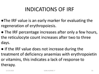 INDICATIONS OF IRF
●The IRF value is an early marker for evaluating the
regeneration of erythropoiesis.
● The IRF percentage increases after only a few hours,
the reticulocyte count increases after two to three
days.
● If the IRF value does not increase during the
treatment of deficiency anaemias with erythropoietin
or vitamins, this indicates a lack of response to
therapy.
13-10-2018 33SUNIL KUMAR. P
 