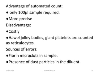 Advantage of automated count:
● only 100µl sample required.
●More precise
Disadvantage:
●Costly
●Hawel jolley bodies, giant platelets are counted
as reticulocytes.
Sources of errors:
●Fibrin microclots in sample.
●Presence of dust particles in the diluent.
13-10-2018 35SUNIL KUMAR. P
 
