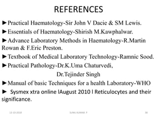 REFERENCES
►Practical Haematology-Sir John V Dacie & SM Lewis.
►Essentials of Haematology-Shirish M.Kawphalwar.
►Advance Laboratory Methods in Haematology-R.Martin
Rowan & F.Eric Preston.
►Textbook of Medical Laboratory Technology-Ramnic Sood.
►Practical Pathology-Dr.K.Uma Chaturvedi,
Dr.Tejinder Singh
►Manual of basic Techniques for a health Laboratory-WHO
► Sysmex xtra online lAugust 2010 l Reticulocytes and their
significance.
13-10-2018 38SUNIL KUMAR. P
 