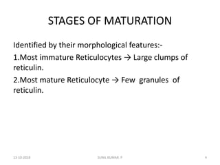 STAGES OF MATURATION
Identified by their morphological features:-
1.Most immature Reticulocytes → Large clumps of
reticulin.
2.Most mature Reticulocyte → Few granules of
reticulin.
13-10-2018 4SUNIL KUMAR. P
 