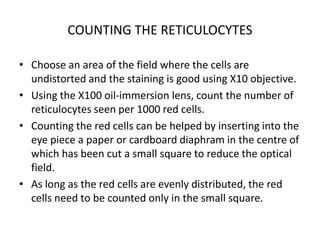 COUNTING THE RETICULOCYTES
• Choose an area of the field where the cells are
undistorted and the staining is good using X10 objective.
• Using the X100 oil-immersion lens, count the number of
reticulocytes seen per 1000 red cells.
• Counting the red cells can be helped by inserting into the
eye piece a paper or cardboard diaphram in the centre of
which has been cut a small square to reduce the optical
field.
• As long as the red cells are evenly distributed, the red
cells need to be counted only in the small square.
 