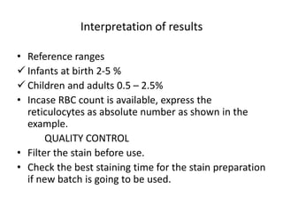 Interpretation of results
• Reference ranges
 Infants at birth 2-5 %
 Children and adults 0.5 – 2.5%
• Incase RBC count is available, express the
reticulocytes as absolute number as shown in the
example.
QUALITY CONTROL
• Filter the stain before use.
• Check the best staining time for the stain preparation
if new batch is going to be used.
 