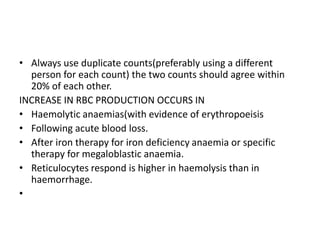 • Always use duplicate counts(preferably using a different
person for each count) the two counts should agree within
20% of each other.
INCREASE IN RBC PRODUCTION OCCURS IN
• Haemolytic anaemias(with evidence of erythropoeisis
• Following acute blood loss.
• After iron therapy for iron deficiency anaemia or specific
therapy for megaloblastic anaemia.
• Reticulocytes respond is higher in haemolysis than in
haemorrhage.
•
 