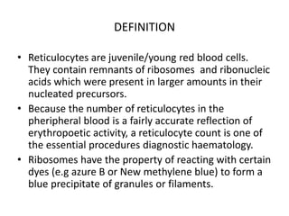DEFINITION
• Reticulocytes are juvenile/young red blood cells.
They contain remnants of ribosomes and ribonucleic
acids which were present in larger amounts in their
nucleated precursors.
• Because the number of reticulocytes in the
pheripheral blood is a fairly accurate reflection of
erythropoetic activity, a reticulocyte count is one of
the essential procedures diagnostic haematology.
• Ribosomes have the property of reacting with certain
dyes (e.g azure B or New methylene blue) to form a
blue precipitate of granules or filaments.
 