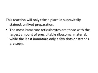 This reaction will only take a place in supravitally
stained, unfixed preparation.
• The most immature reticulocytes are those with the
largest amount of precipitable ribosomal material,
while the least immature only a few dots or strands
are seen.
 