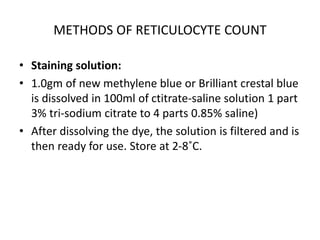 METHODS OF RETICULOCYTE COUNT
• Staining solution:
• 1.0gm of new methylene blue or Brilliant crestal blue
is dissolved in 100ml of ctitrate-saline solution 1 part
3% tri-sodium citrate to 4 parts 0.85% saline)
• After dissolving the dye, the solution is filtered and is
then ready for use. Store at 2-8˚C.
 