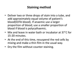 Staining method
• Deliver two or three drops of stain into a tube, and
add approximately equal volume of patient’s
blood(EDTA blood). If anaemic use a larger
proportion of blood; use a smaller proportion of
blood if blood is polycythaemic.
• Mix and leave in water bath or incubator at 37˚C for
15-20 minutes.
• At the end of this time, resuspend the red cells by
mixing and make a thin film in the usual way.
• Dry the film without counter staining.
 