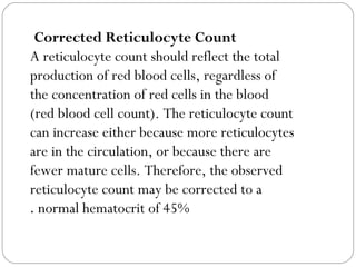 Corrected Reticulocyte Count
A reticulocyte count should reflect the total
production of red blood cells, regardless of
the concentration of red cells in the blood
(red blood cell count). The reticulocyte count
can increase either because more reticulocytes
are in the circulation, or because there are
fewer mature cells. Therefore, the observed
reticulocyte count may be corrected to a
normal hematocrit of 45%.
 