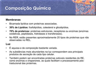 Composição Química

Membranas
•   Bicamada lipídica com proteínas associadas.
•   30% de Lipídios: fosfolipídios, colesterol e glicolipídios.
•   70% de proteínas: proteínas estruturais, receptores ou enzimas (enzimas
    oxidativas, peptidases, hidrolases e transferases).
•   No RER, estão presentes aproximadamente 20 tipos de proteínas que não
    observadas no REL.
Luz
•   É aquosa e de composição bastante variada.
•   As substâncias mais abundantes na luz correspondem aos principais
    produtos de secreção de cada tipo celular.
•   Também podem ser encontradas proteínas solúveis residentes do RE,
    como enzimas e chaperones, as quais facilitam o processamento pós-
    traducional das proteínas.
 