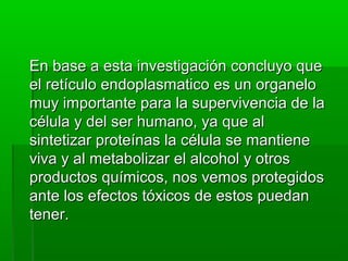 En base a esta investigación concluyo que
el retículo endoplasmatico es un organelo
muy importante para la supervivencia de la
célula y del ser humano, ya que al
sintetizar proteínas la célula se mantiene
viva y al metabolizar el alcohol y otros
productos químicos, nos vemos protegidos
ante los efectos tóxicos de estos puedan
tener.

 