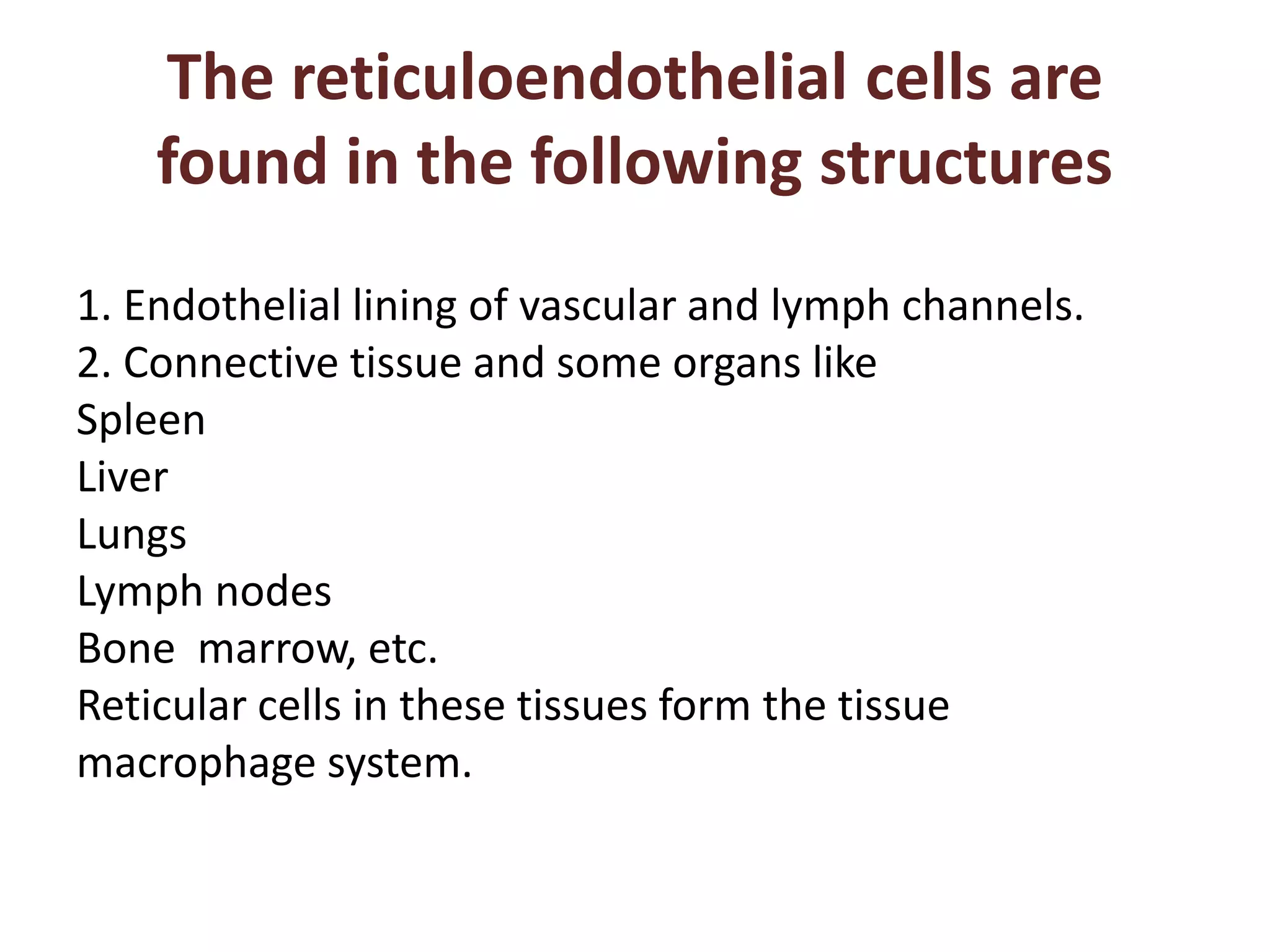 The reticuloendothelial cells are
found in the following structures
1. Endothelial lining of vascular and lymph channels.
2. Connective tissue and some organs like
Spleen
Liver
Lungs
Lymph nodes
Bone marrow, etc.
Reticular cells in these tissues form the tissue
macrophage system.
 