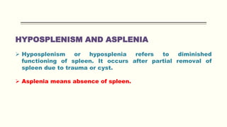 HYPOSPLENISM AND ASPLENIA
 Hyposplenism or hyposplenia refers to diminished
functioning of spleen. It occurs after partial removal of
spleen due to trauma or cyst.
 Asplenia means absence of spleen.
 