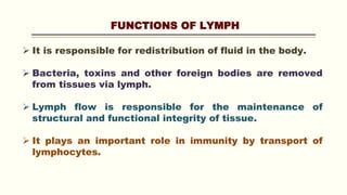 FUNCTIONS OF LYMPH
 It is responsible for redistribution of fluid in the body.
 Bacteria, toxins and other foreign bodies are removed
from tissues via lymph.
 Lymph flow is responsible for the maintenance of
structural and functional integrity of tissue.
 It plays an important role in immunity by transport of
lymphocytes.
 