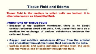 Tissue Fluid and Edema
Tissue fluid is the medium in which cells are bathed. It is
otherwise known as interstitial fluid.
„FUNCTIONS OF TISSUE FLUID
 Because of the capillary membrane, there is no direct
contact between blood and cells. And, tissue fluid acts as a
medium for exchange of various substances between the
cells and blood.
 Oxygen and nutritive substances diffuse from the arterial
end of capillary through the tissue fluid and reach the cells.
 Carbon dioxide and waste materials diffuse from the cells
into the venous end of capillary through this fluid.
 