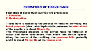FORMATION OF TISSUE FLUID
Formation of tissue fluid involves two processes:
1. Filtration.
2. Reabsorption.
Tissue fluid is formed by the process of filtration. Normally, the
blood pressure (also called hydrostatic pressure) in arterial end
of the capillary is about 30 mm Hg.
This hydrostatic pressure is the driving force for filtration of
water and other substances from blood into tissue spaces.
Along the course of the capillary, the pressure falls gradually
and it is about 15 mm Hg at the venous end.
 