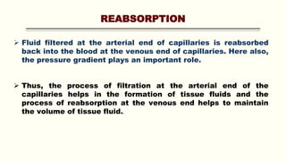 REABSORPTION
 Fluid filtered at the arterial end of capillaries is reabsorbed
back into the blood at the venous end of capillaries. Here also,
the pressure gradient plays an important role.
 Thus, the process of filtration at the arterial end of the
capillaries helps in the formation of tissue fluids and the
process of reabsorption at the venous end helps to maintain
the volume of tissue fluid..
 