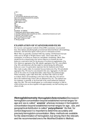 x 100 = 
%. 
10 1000 RBCs 
2. The absolute reticulocyte count is repo 
rted to the nearest thousand/cmm using the 
follow ing calculation: 
# retics/cmm = # retics 
x RBC millions/cmm 
OR 
retic % 
x RBC/cmm 
1000 RBCs 100 
E. 
SOURCES OF ERROR: 
1. Inadequate mixing before making smears 
2. Counting artifact or other inclusions as retics......black/shiny inclusions are “junk”. 
3. Improper ratio of blood to stain. 
4. Not counting all of the retics.....two 
blue “dots” or more is a retic. 
5. Wrong calculati 
EXAMINATION OF STAINED BLOOD FILMS 
An overview and organized method of blood film examination are presented 
here. Descriptions and photographs of normal and abnormal blood cell morphology, 
inclusions, and infectious agents will be given in subsequent sections. 
Blood films are generally examined following staining with Romanowskytype 
stains such as Wright or Wright-Giemsa stains. These stains allow for 
examination of erythrocyte, leukocyte, and platelet morphology. Blood films 
should first be scanned using a low-power objective to estimate the total 
leukocyte count and to look for the presence of erythrocyte agglutination (Fig. 
SA), leukocyte aggregates (Fig. SB), platelet aggregates (Fig. SC), microfilaria 
(Fig. SD), and abnormal cells that might be missed during the differential 
leukocyte count. It is particularly important that the feathered end of blood 
films made on glass slides be examined because leukocytes (Fig. SE) and platelet 
aggregates (Fig. SF) may be concentrated in this area. Aggregates of cells tend 
to be in the center of coverslip blood films rather than at the feathered edge. 
When examining a glass-slide blood film, the blood film will be too thick 
to evaluate blood cell morphology at the back of the slide (Fig. 6A) and too 
thin at the feathered edge where cells are flattened (Fig. 6C). The optimal area 
for evaluation is generally in the front half of the smear behind the feathered 
edge (Fig. 6B). This area should appear as a well-stained monolayer (a field in 
which erythrocytes are dose together with approximately one half touching each 
other) of cells. 
Hemoglobinometry Hemoglobin Determination Decrease in 
hemoglobin concentration beyond established normal ranges for 
age and sex is called “ anemia”, whereas increase in hemoglobin 
concentration beyond established normal ranges for age , sex, and 
geographical distribution is called “polycythemia”. So that, for 
correct diagnosis it is important to determine accurately and 
precisely hemoglobin concentration. Many methods are available 
for the determination of hemoglobin, but among them the relevant, 
and the recommended one is the Modified Drabkin’s Method. 
 