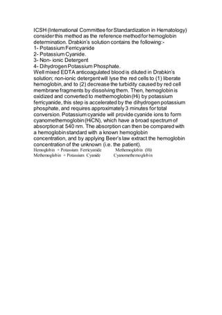 ICSH (International Committee for Standardization in Hematology) 
consider this method as the reference method for hemoglobin 
determination. Drabkin’s solution contains the following:- 
1- Potassium Ferricyanide 
2- Potassium Cyanide. 
3- Non- ionic Detergent 
4- Dihydrogen Potassium Phosphate. 
Well mixed EDTA anticoagulated blood is diluted in Drabkin’s 
solution; non-ionic detergent will lyse the red cells to (1) liberate 
hemoglobin, and to (2) decrease the turbidity caused by red cell 
membrane fragments by dissolving them. Then, hemoglobin is 
oxidized and converted to methemoglobin (Hi) by potassium 
ferricyanide, this step is accelerated by the dihydrogen potassium 
phosphate, and requires approximately 3 minutes for total 
conversion. Potassium cyanide will provide cyanide ions to form 
cyanomethemoglobin (HiCN), which have a broad spectrum of 
absorption at 540 nm. The absorption can then be compared with 
a hemoglobin standard with a known hemoglobin 
concentration, and by applying Beer’s law extract the hemoglobin 
concentration of the unknown (i.e. the patient). 
Hemoglobin + Potassium Ferricyanide Methemoglobin (Hi) 
Methemoglobin + Potassium Cyanide Cyanomethemoglobin 
